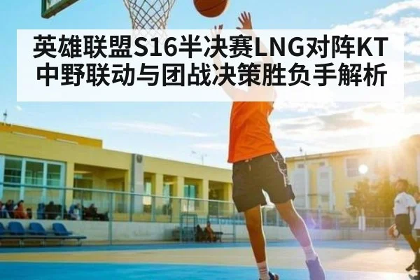 英雄联盟S16半决赛LNG对阵KT中野联动与团战决策胜负手解析