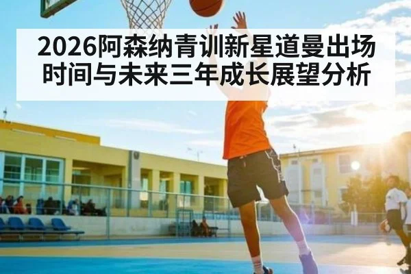 2026阿森纳青训新星道曼出场时间与未来三年成长展望分析