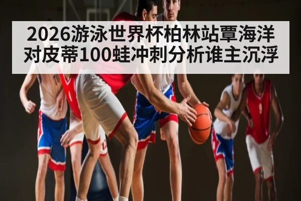 2026游泳世界杯柏林站覃海洋对皮蒂100蛙冲刺分析谁主沉浮